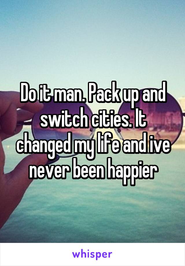 Do it man. Pack up and switch cities. It changed my life and ive never been happier