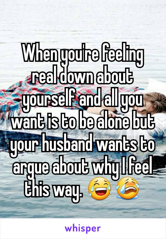 When you're feeling real down about yourself and all you want is to be alone but your husband wants to argue about why I feel this way. 😂😭