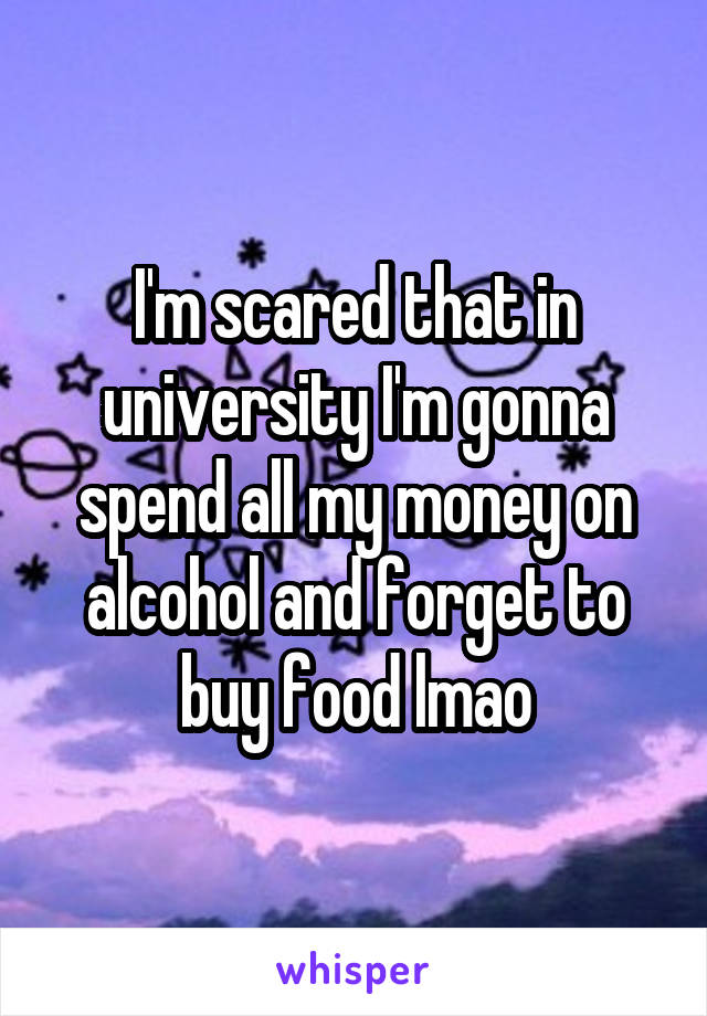 I'm scared that in university I'm gonna spend all my money on alcohol and forget to buy food lmao