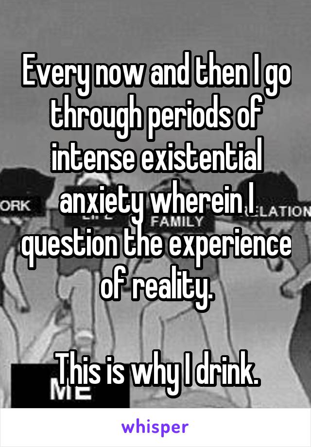 Every now and then I go through periods of intense existential anxiety wherein I question the experience of reality.

This is why I drink.