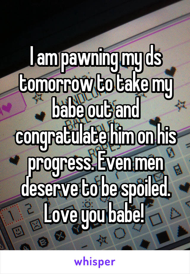 I am pawning my ds tomorrow to take my babe out and congratulate him on his progress. Even men deserve to be spoiled. Love you babe! 