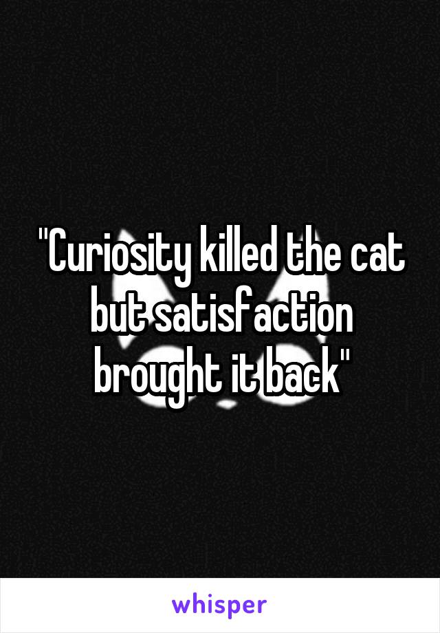 "Curiosity killed the cat but satisfaction brought it back"