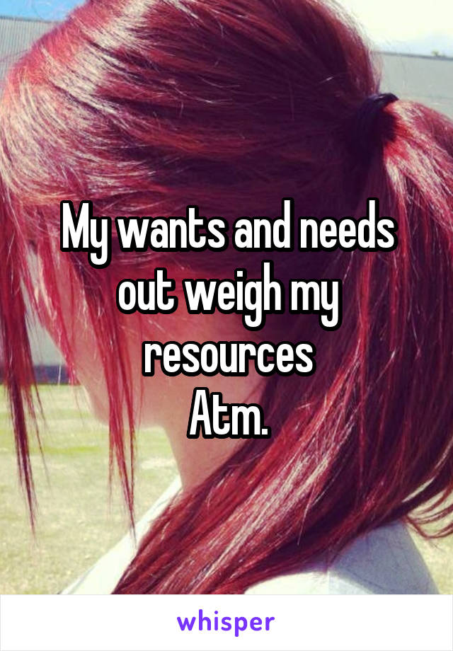 My wants and needs out weigh my resources
Atm.