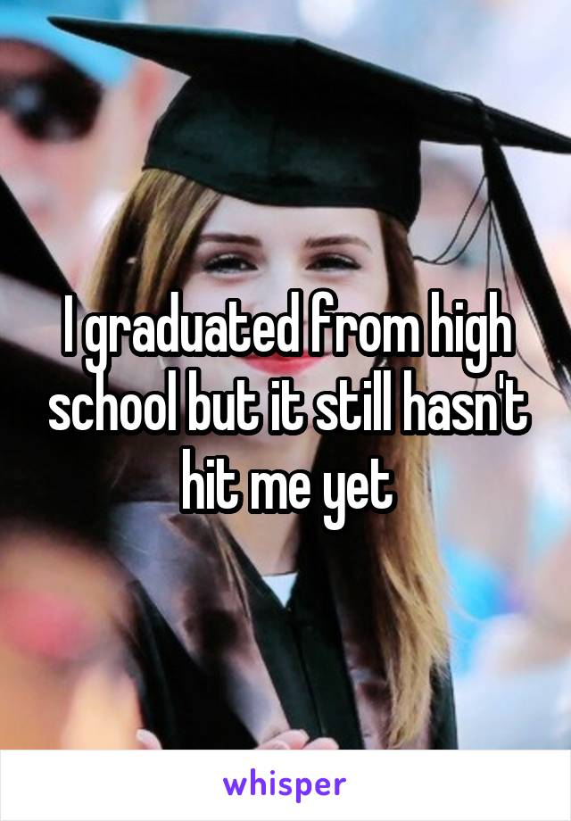 I graduated from high school but it still hasn't hit me yet