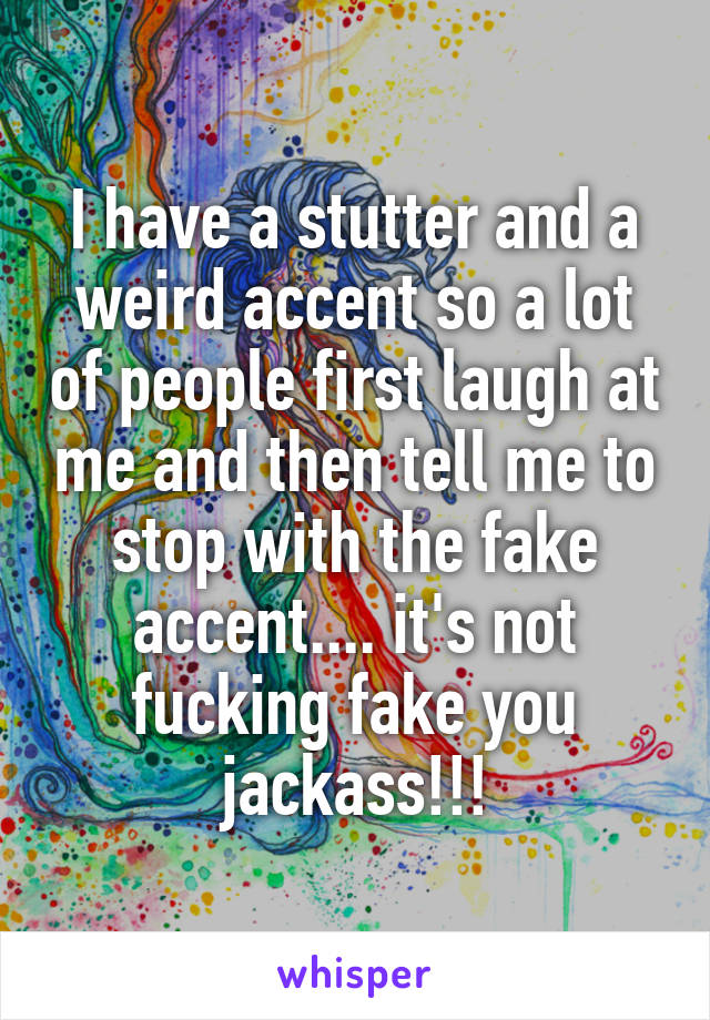 I have a stutter and a weird accent so a lot of people first laugh at me and then tell me to stop with the fake accent.... it's not fucking fake you jackass!!!