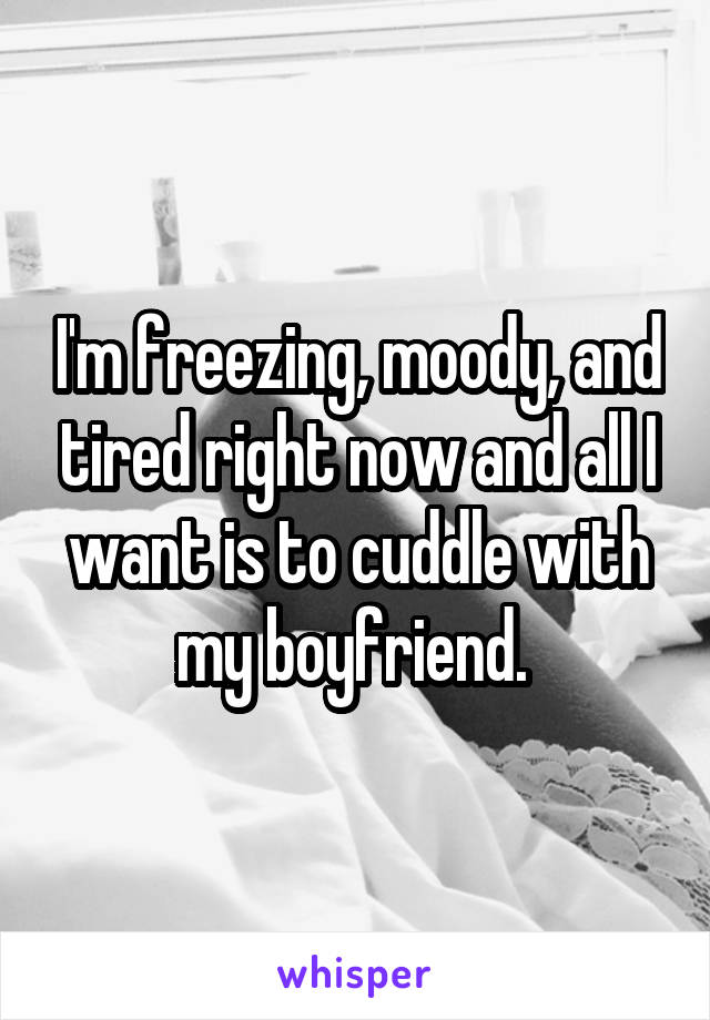 I'm freezing, moody, and tired right now and all I want is to cuddle with my boyfriend. 