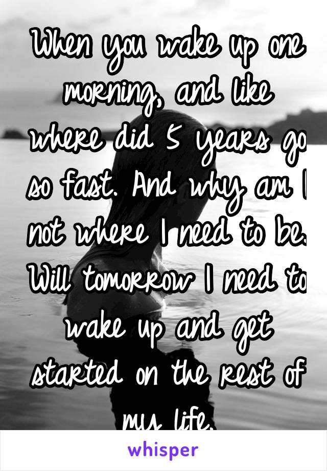 When you wake up one morning, and like where did 5 years go so fast. And why am I not where I need to be. Will tomorrow I need to wake up and get started on the rest of my life.