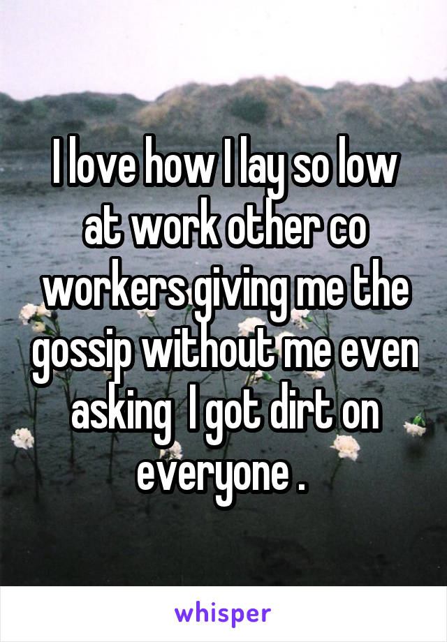 I love how I lay so low at work other co workers giving me the gossip without me even asking  I got dirt on everyone . 