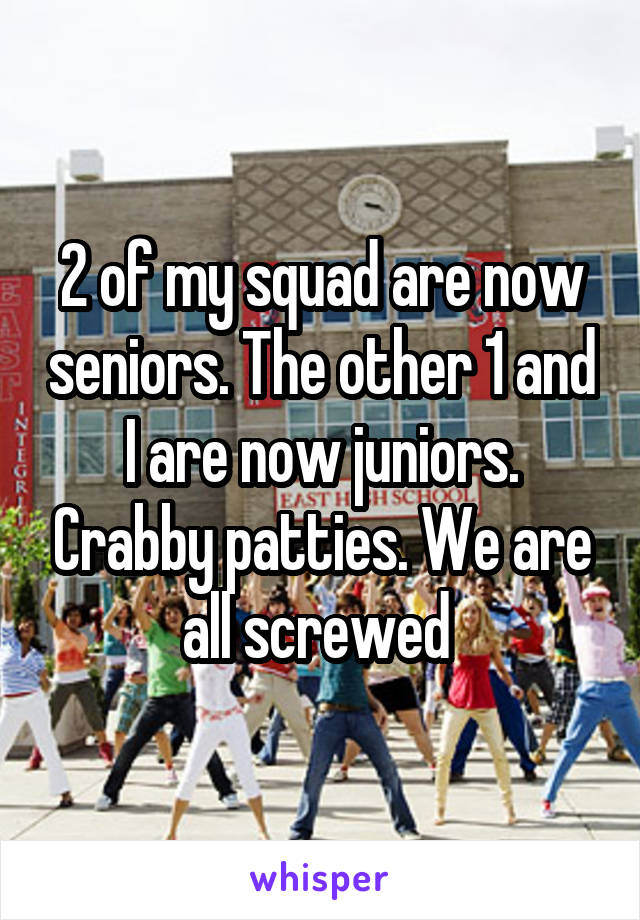 2 of my squad are now seniors. The other 1 and I are now juniors. Crabby patties. We are all screwed 