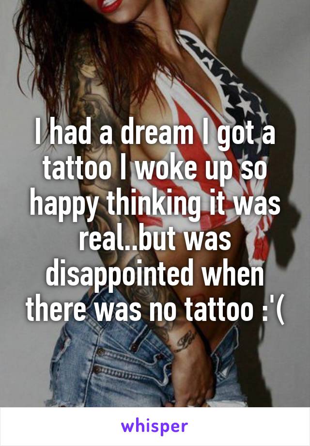 I had a dream I got a tattoo I woke up so happy thinking it was real..but was disappointed when there was no tattoo :'(