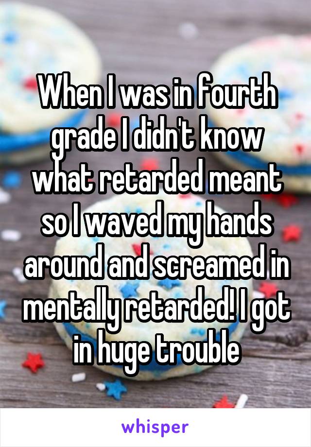 When I was in fourth grade I didn't know what retarded meant so I waved my hands around and screamed in mentally retarded! I got in huge trouble