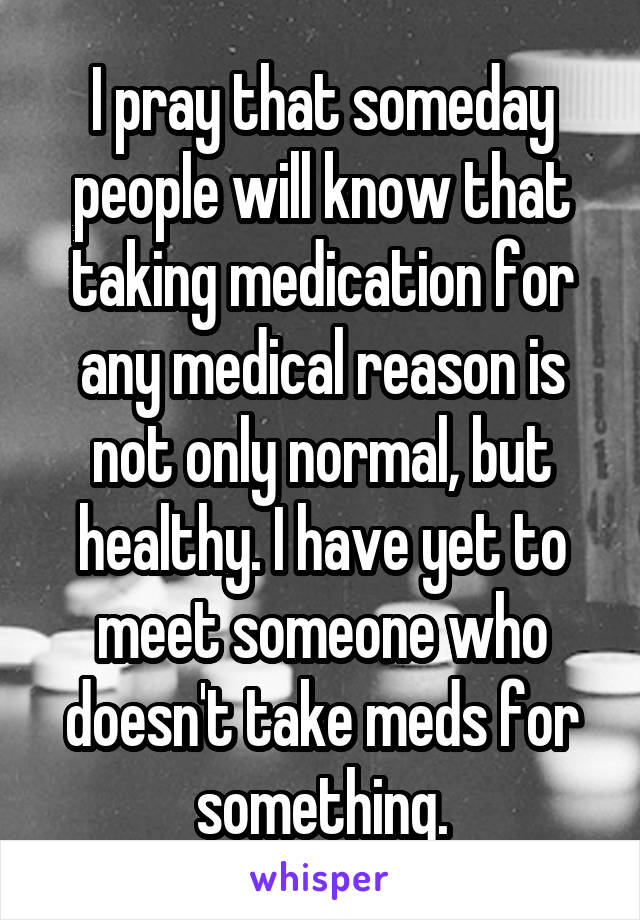 I pray that someday people will know that taking medication for any medical reason is not only normal, but healthy. I have yet to meet someone who doesn't take meds for something.