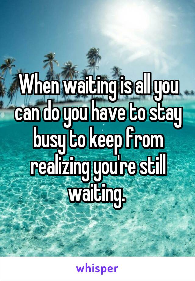 When waiting is all you can do you have to stay busy to keep from realizing you're still waiting. 