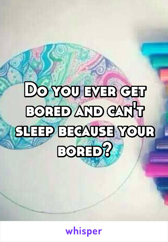 Do you ever get bored and can't sleep because your bored?