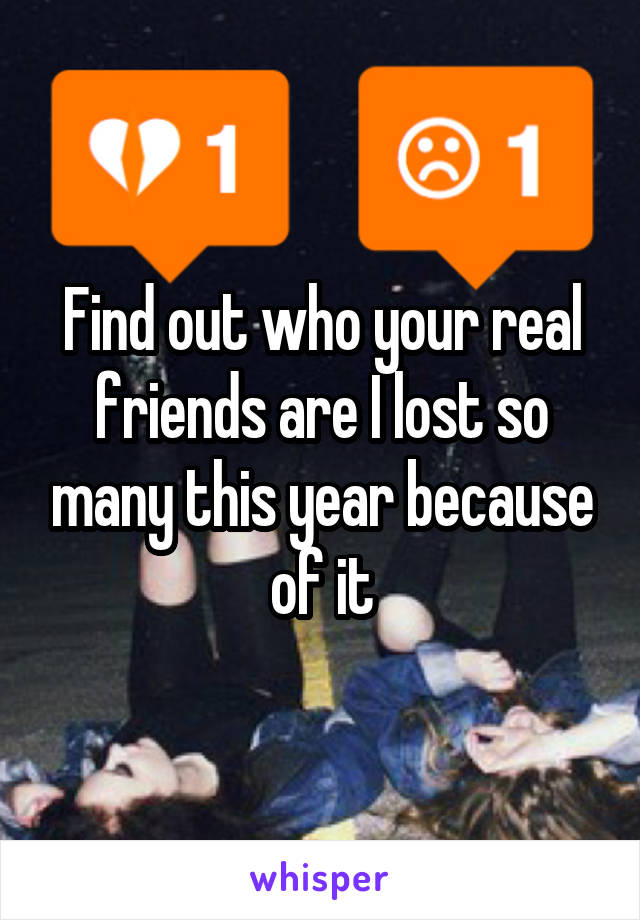 Find out who your real friends are I lost so many this year because of it