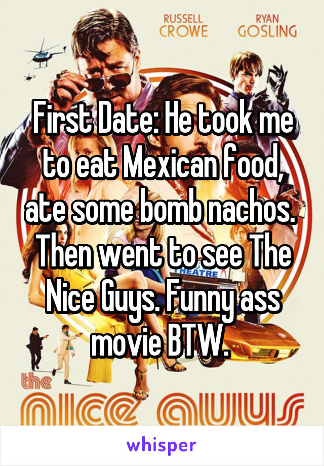 First Date: He took me to eat Mexican food, ate some bomb nachos. 
Then went to see The Nice Guys. Funny ass movie BTW. 