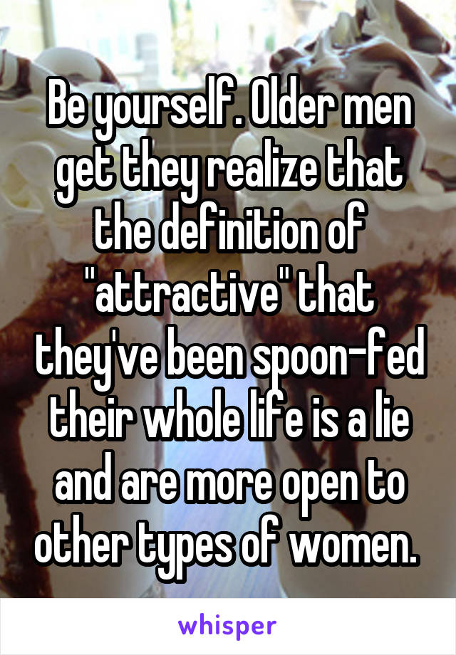 Be yourself. Older men get they realize that the definition of "attractive" that they've been spoon-fed their whole life is a lie and are more open to other types of women. 