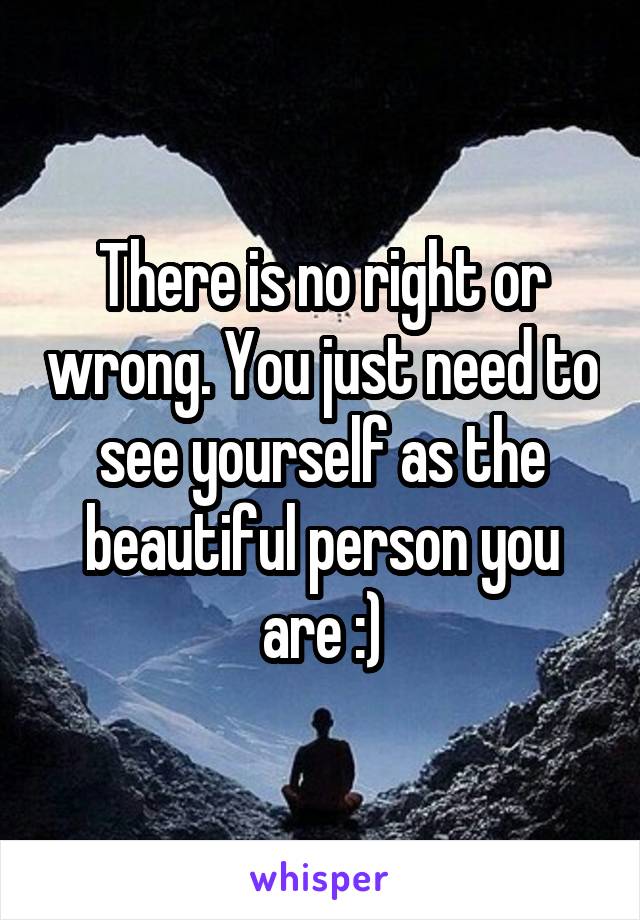 There is no right or wrong. You just need to see yourself as the beautiful person you are :)