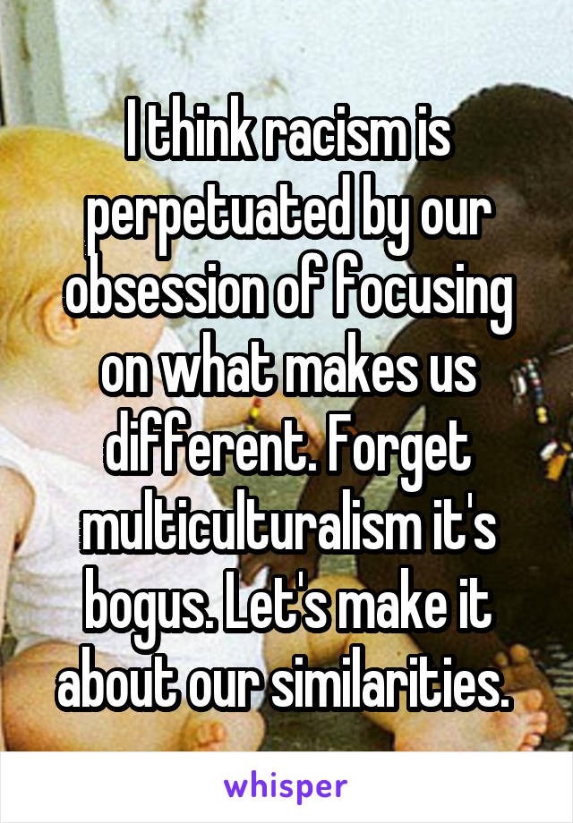 I think racism is perpetuated by our obsession of focusing on what makes us different. Forget multiculturalism it's bogus. Let's make it about our similarities. 