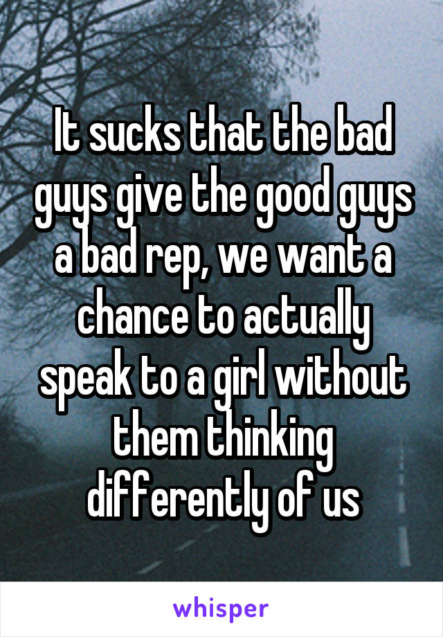 It sucks that the bad guys give the good guys a bad rep, we want a chance to actually speak to a girl without them thinking differently of us