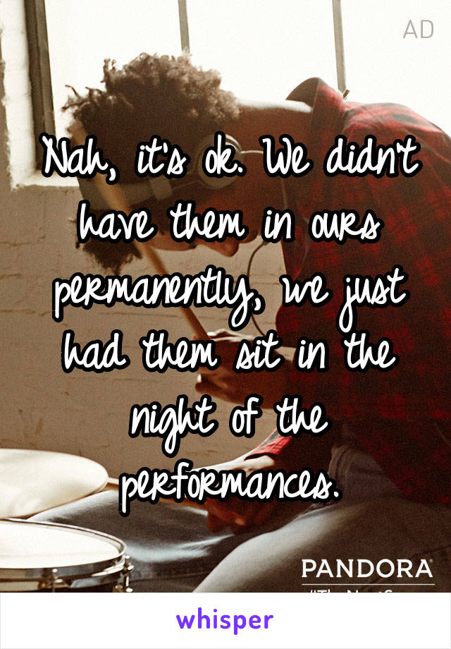 Nah, it's ok. We didn't have them in ours permanently, we just had them sit in the night of the performances.