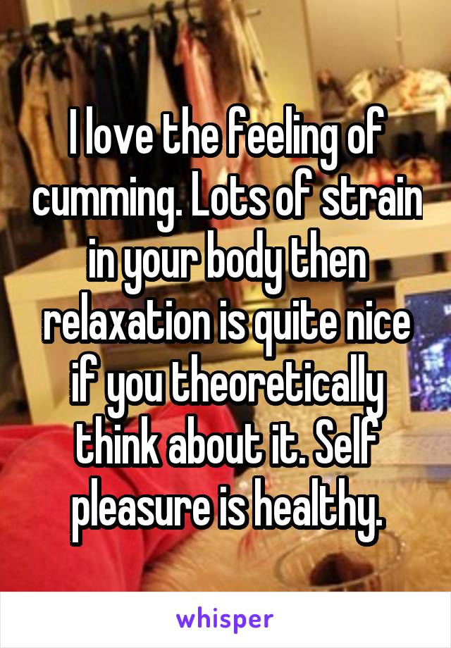 I love the feeling of cumming. Lots of strain in your body then relaxation is quite nice if you theoretically think about it. Self pleasure is healthy.