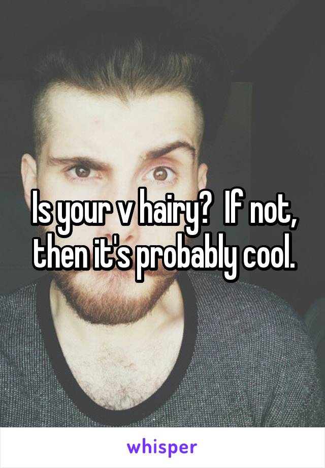 Is your v hairy?  If not, then it's probably cool.