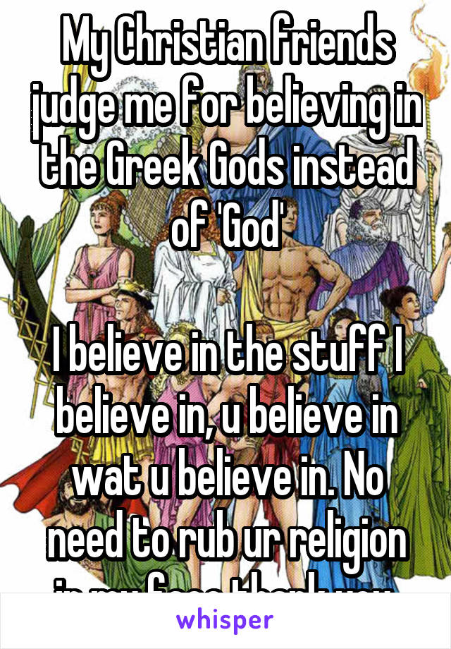 My Christian friends judge me for believing in the Greek Gods instead of 'God'

I believe in the stuff I believe in, u believe in wat u believe in. No need to rub ur religion in my face thank you.