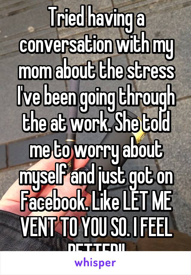 Tried having a conversation with my mom about the stress I've been going through the at work. She told me to worry about myself and just got on Facebook. Like LET ME VENT TO YOU SO. I FEEL BETTER!!