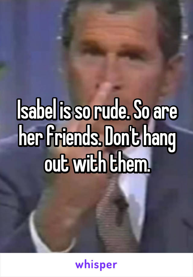 Isabel is so rude. So are her friends. Don't hang out with them.