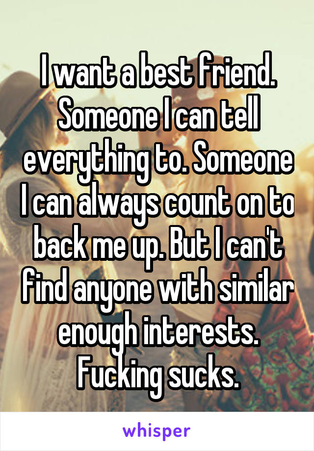 I want a best friend. Someone I can tell everything to. Someone I can always count on to back me up. But I can't find anyone with similar enough interests. Fucking sucks.