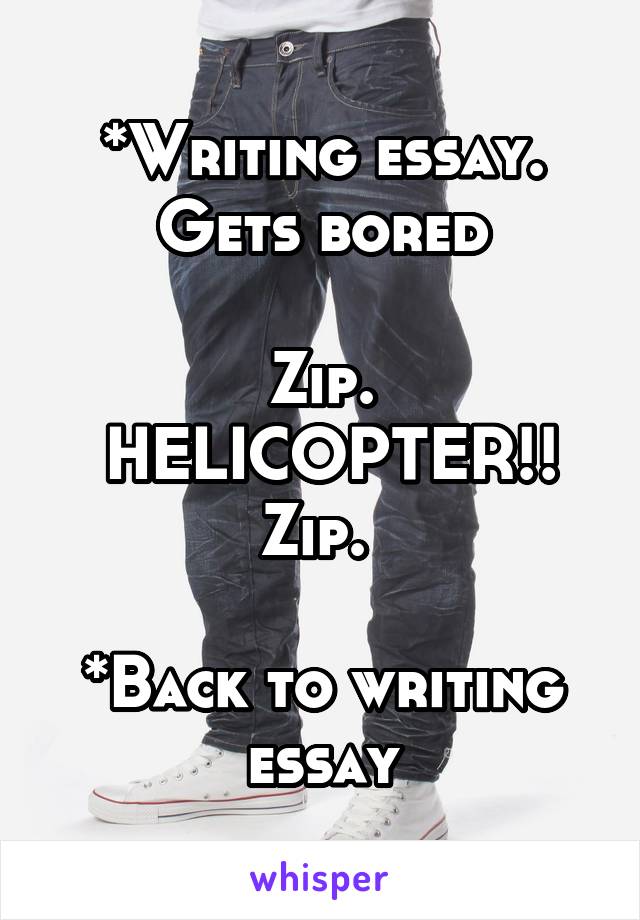 *Writing essay. Gets bored

Zip.
 HELICOPTER!!
Zip. 

*Back to writing essay