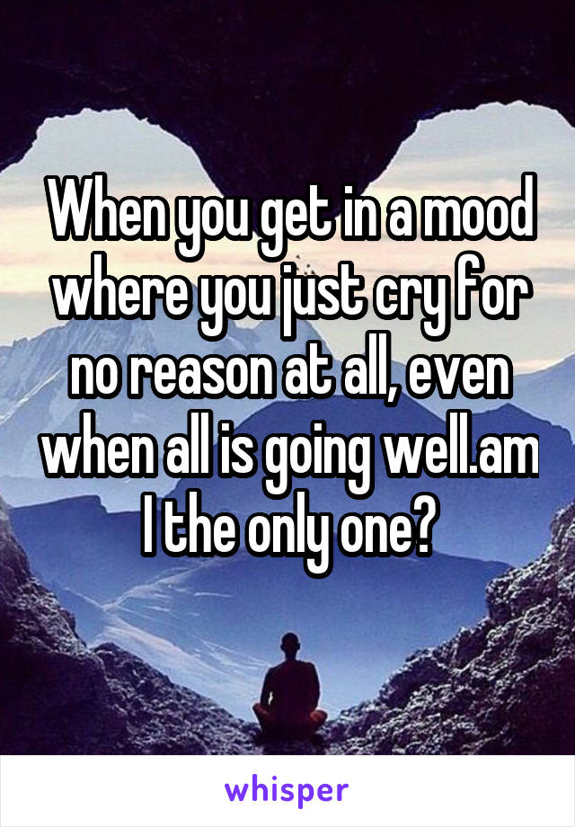 When you get in a mood where you just cry for no reason at all, even when all is going well.am I the only one?
