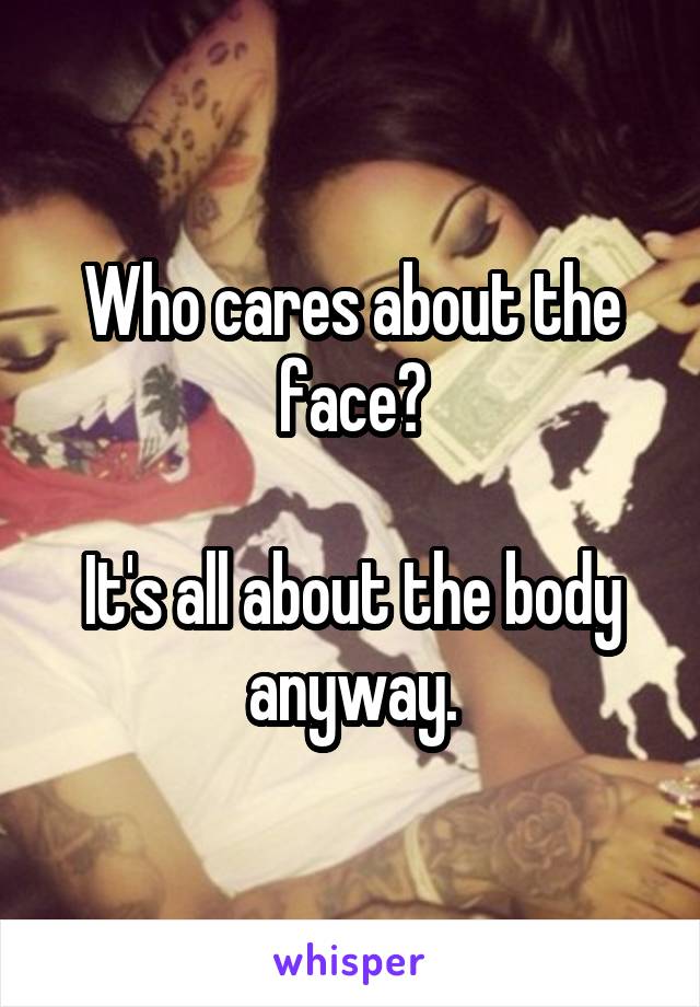 Who cares about the face?

It's all about the body anyway.