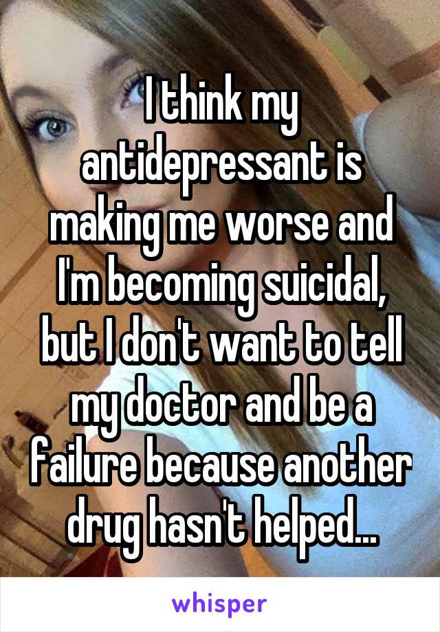 I think my antidepressant is making me worse and I'm becoming suicidal, but I don't want to tell my doctor and be a failure because another drug hasn't helped...