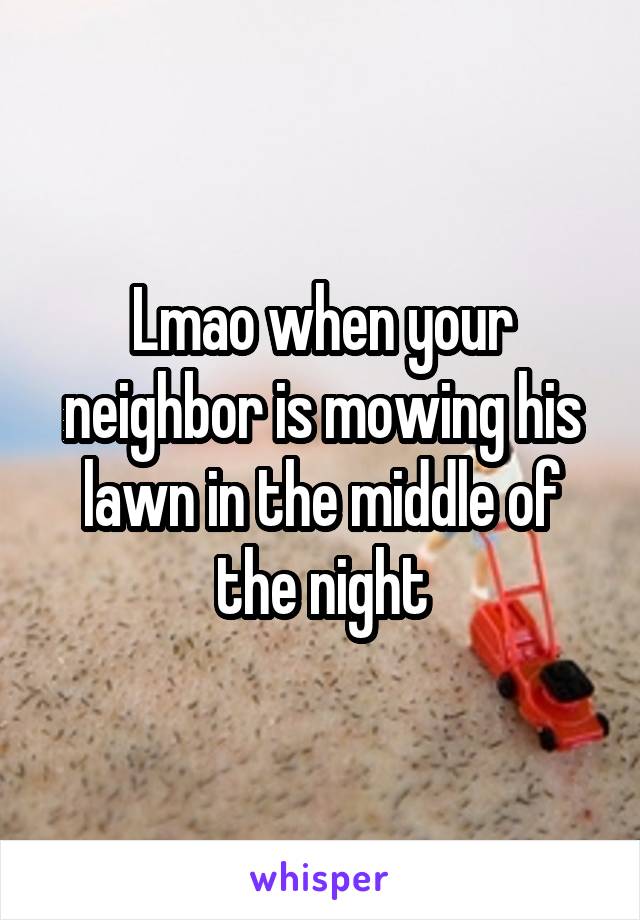 Lmao when your neighbor is mowing his lawn in the middle of the night