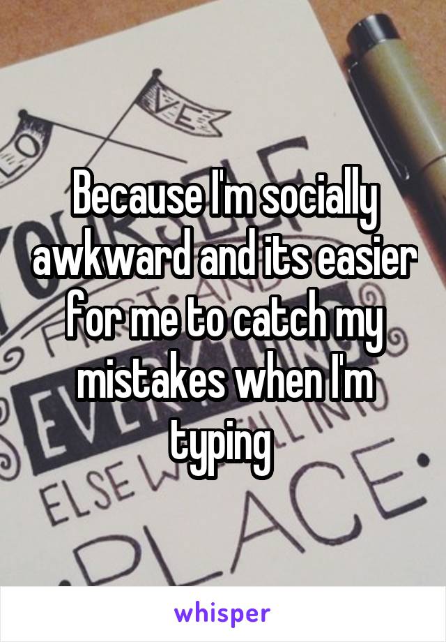 Because I'm socially awkward and its easier for me to catch my mistakes when I'm typing 