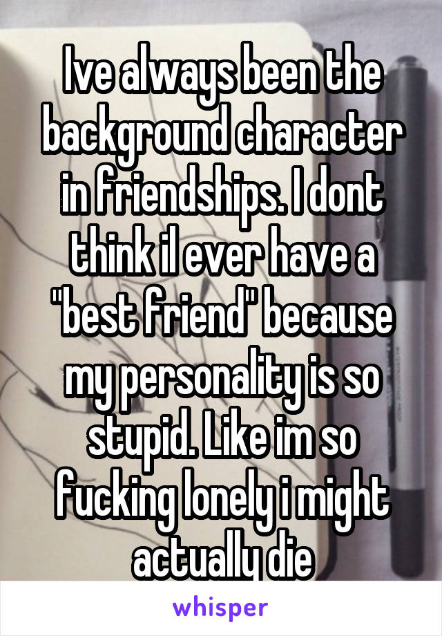 Ive always been the background character in friendships. I dont think il ever have a "best friend" because my personality is so stupid. Like im so fucking lonely i might actually die