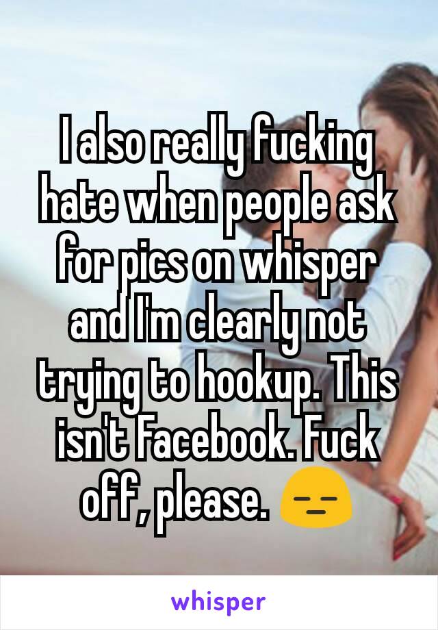 I also really fucking hate when people ask for pics on whisper and I'm clearly not trying to hookup. This isn't Facebook. Fuck off, please. 😑