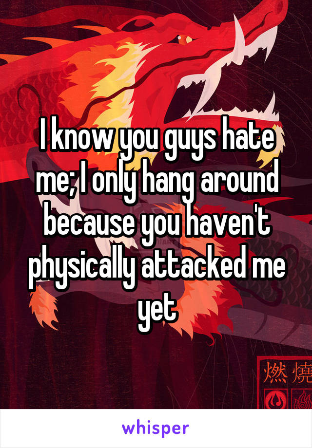 I know you guys hate me; I only hang around because you haven't physically attacked me yet