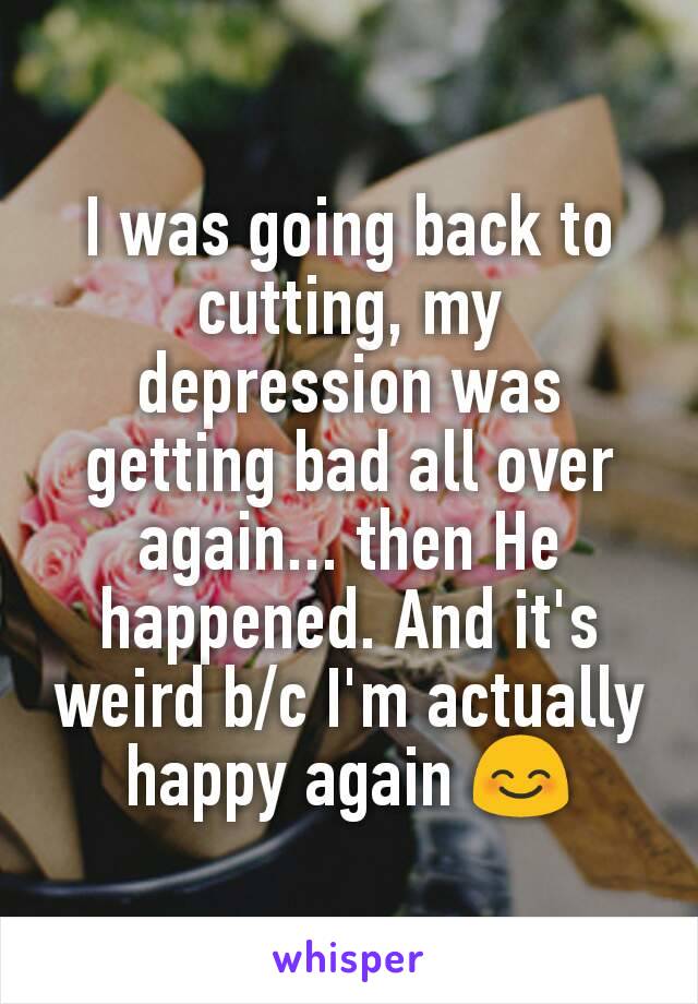 I was going back to cutting, my depression was getting bad all over again... then He happened. And it's weird b/c I'm actually happy again 😊