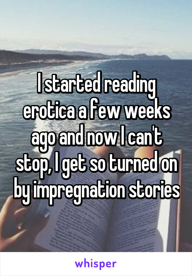 I started reading erotica a few weeks ago and now I can't stop, I get so turned on by impregnation stories