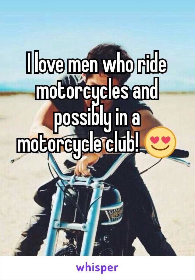 I love men who ride motorcycles and possibly in a motorcycle club! 😍