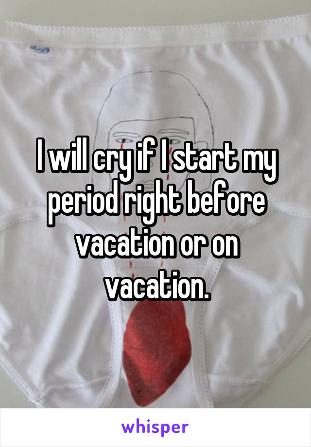 I will cry if I start my period right before vacation or on vacation.