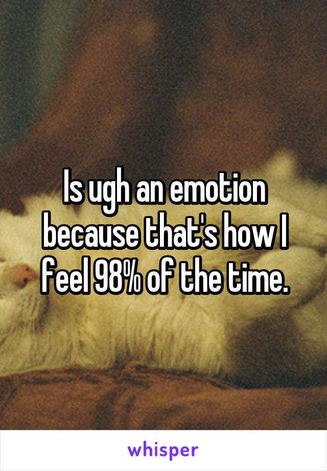 Is ugh an emotion because that's how I feel 98% of the time.