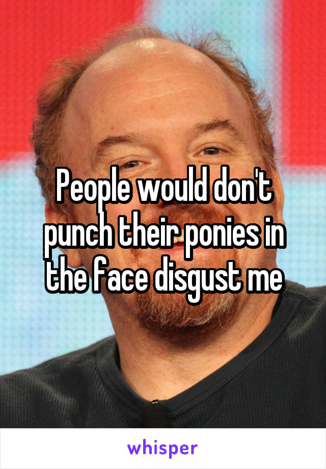 People would don't punch their ponies in the face disgust me