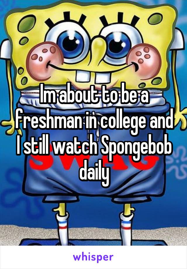 Im about to be a freshman in college and I still watch Spongebob daily