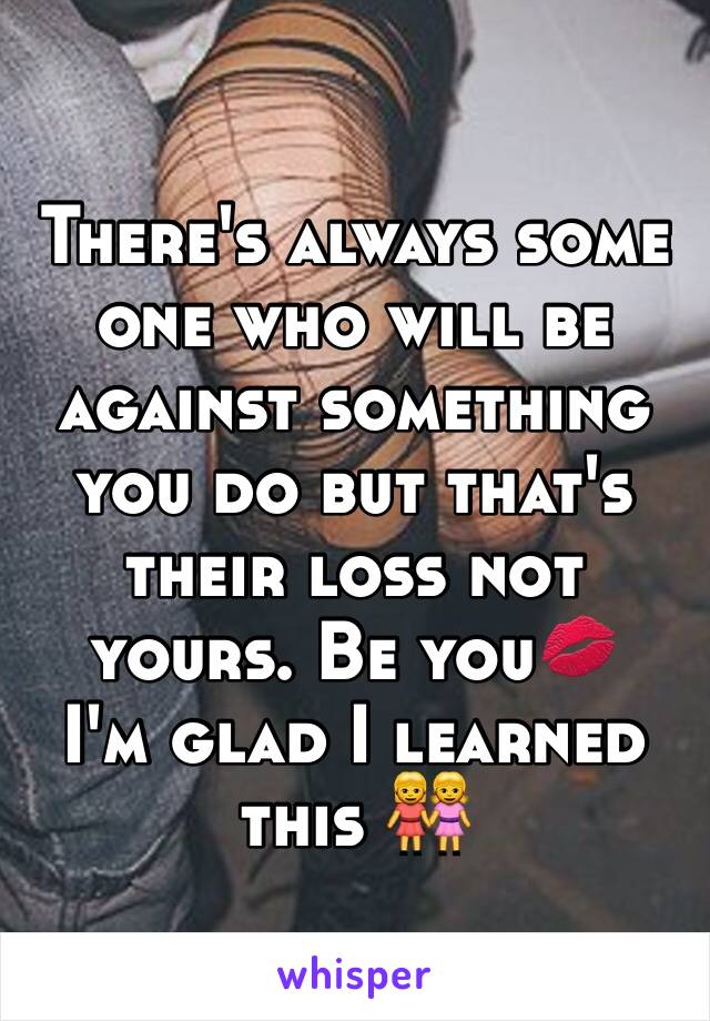 There's always some one who will be against something you do but that's their loss not yours. Be you💋 
I'm glad I learned this 👭