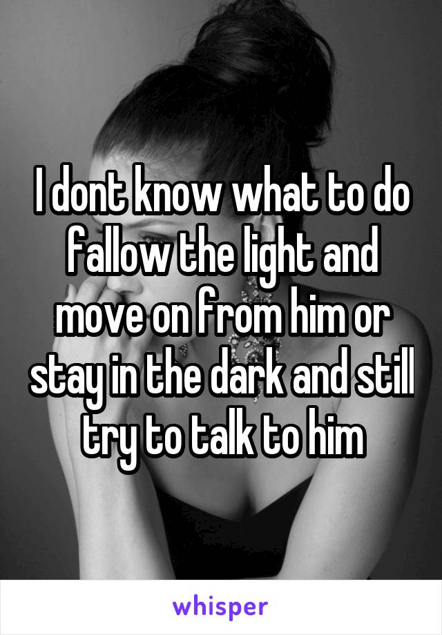 I dont know what to do fallow the light and move on from him or stay in the dark and still try to talk to him