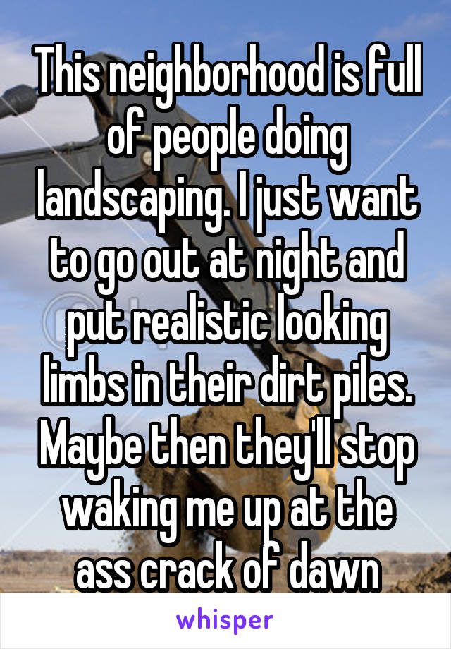 This neighborhood is full of people doing landscaping. I just want to go out at night and put realistic looking limbs in their dirt piles. Maybe then they'll stop waking me up at the ass crack of dawn